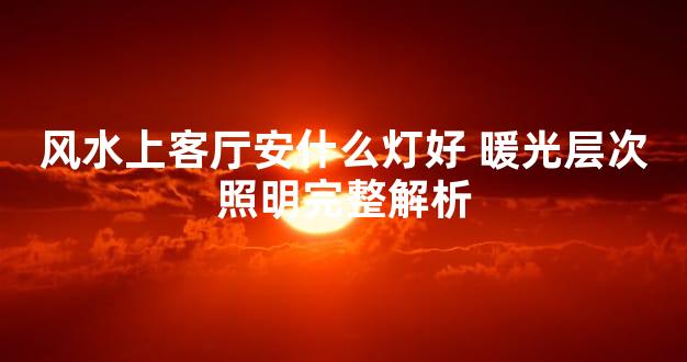 风水上客厅安什么灯好 暖光层次照明完整解析